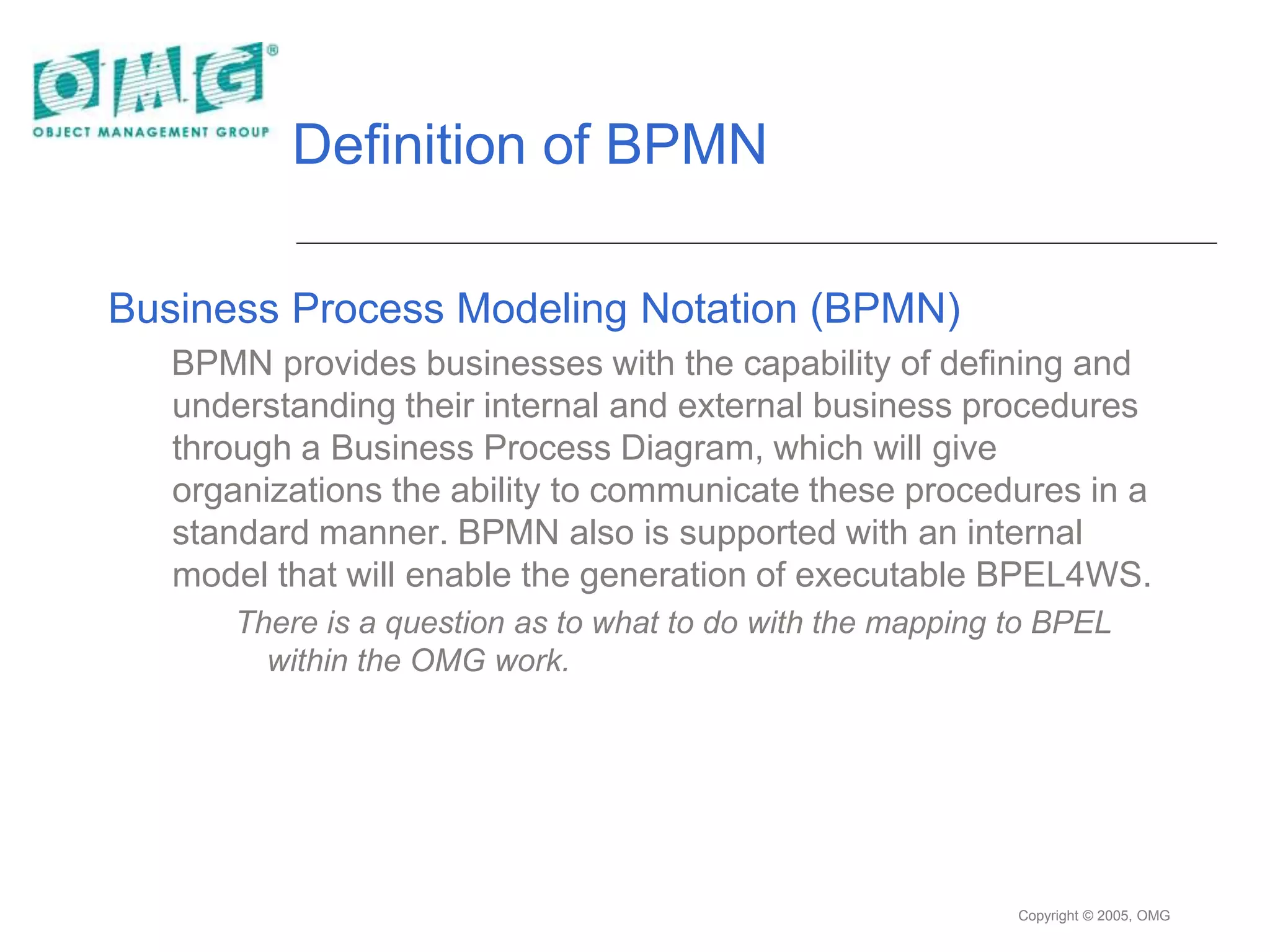 Copyright © 2005, OMG
Definition of BPMN
Business Process Modeling Notation (BPMN)
BPMN provides businesses with the capability of defining and
understanding their internal and external business procedures
through a Business Process Diagram, which will give
organizations the ability to communicate these procedures in a
standard manner. BPMN also is supported with an internal
model that will enable the generation of executable BPEL4WS.
There is a question as to what to do with the mapping to BPEL
within the OMG work.
 