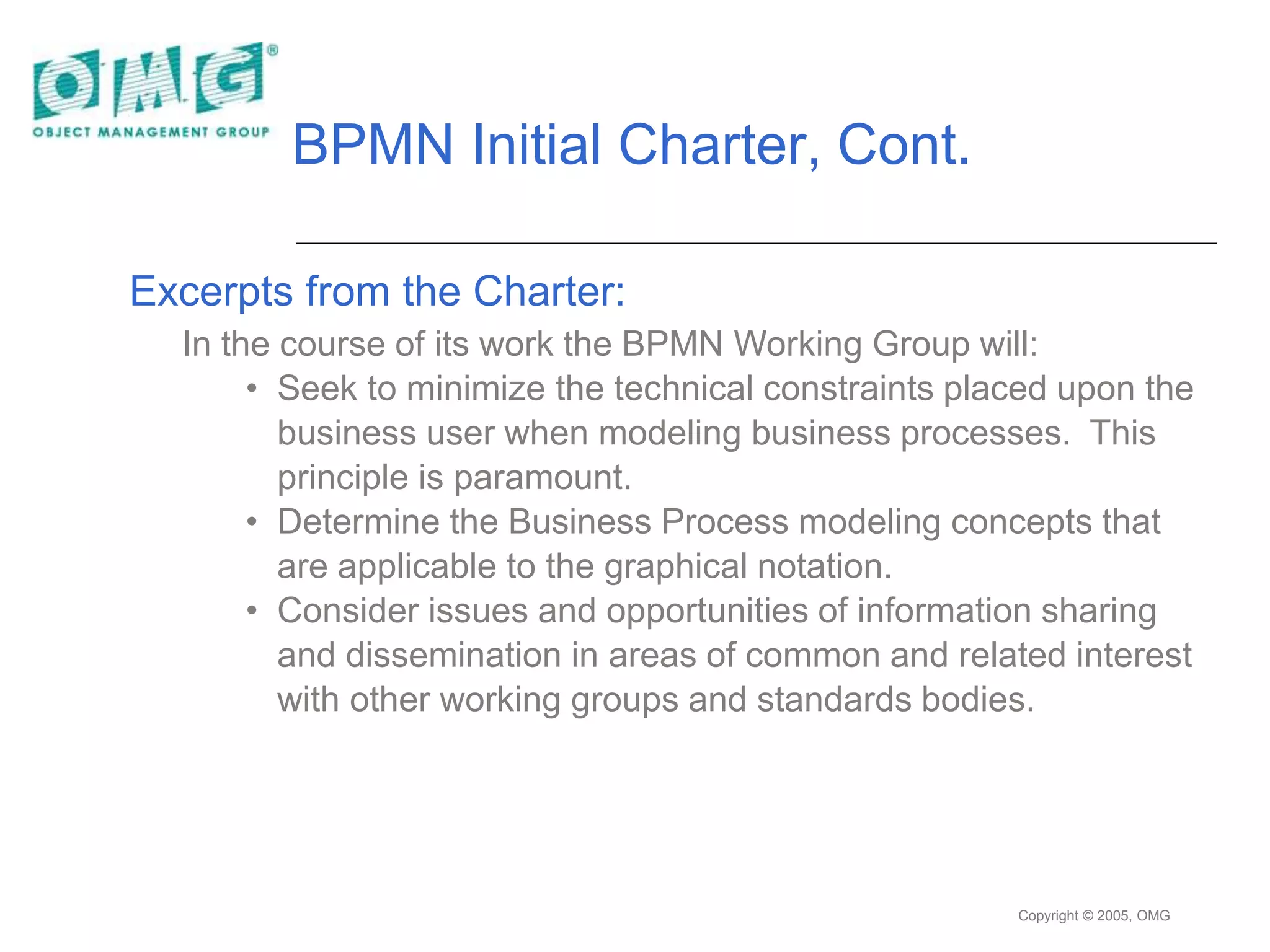 Copyright © 2005, OMG
BPMN Initial Charter, Cont.
Excerpts from the Charter:
In the course of its work the BPMN Working Group will:
• Seek to minimize the technical constraints placed upon the
business user when modeling business processes. This
principle is paramount.
• Determine the Business Process modeling concepts that
are applicable to the graphical notation.
• Consider issues and opportunities of information sharing
and dissemination in areas of common and related interest
with other working groups and standards bodies.
 