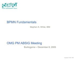 BPMN Fundamentals
Stephen A. White, IBM
OMG PM ABSIG Meeting
Burlingame – December 8, 2005
Copyright © 2005, OMG
 
