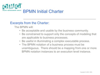 Copyright © 2005, OMG
BPMN Initial Charter
Excerpts from the Charter:
The BPMN will:
• Be acceptable and usable by the business community.
• Be constrained to support only the concepts of modeling that
are applicable to business processes.
• Be useful in illuminating a complex executable process.
• The BPMN notation of a business process must be
unambiguous. There should be a mapping from one or more
BPMN notation instances to an execution level instance.
 