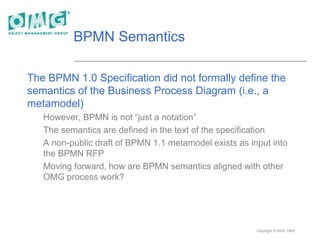 Copyright © 2005, OMG
BPMN Semantics
The BPMN 1.0 Specification did not formally define the
semantics of the Business Process Diagram (i.e., a
metamodel)
However, BPMN is not “just a notation”
The semantics are defined in the text of the specification
A non-public draft of BPMN 1.1 metamodel exists as input into
the BPMN RFP
Moving forward, how are BPMN semantics aligned with other
OMG process work?
 