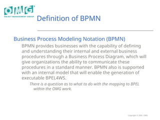 Copyright © 2005, OMG
Definition of BPMN
Business Process Modeling Notation (BPMN)
BPMN provides businesses with the capability of defining
and understanding their internal and external business
procedures through a Business Process Diagram, which will
give organizations the ability to communicate these
procedures in a standard manner. BPMN also is supported
with an internal model that will enable the generation of
executable BPEL4WS.
There is a question as to what to do with the mapping to BPEL
within the OMG work.
 