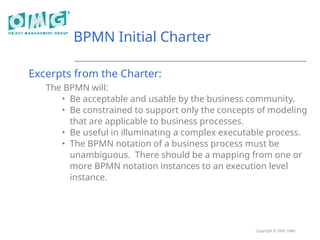 Copyright © 2005, OMG
BPMN Initial Charter
Excerpts from the Charter:
The BPMN will:
• Be acceptable and usable by the business community.
• Be constrained to support only the concepts of modeling
that are applicable to business processes.
• Be useful in illuminating a complex executable process.
• The BPMN notation of a business process must be
unambiguous. There should be a mapping from one or
more BPMN notation instances to an execution level
instance.
 