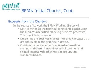 Copyright © 2005, OMG
BPMN Initial Charter, Cont.
Excerpts from the Charter:
In the course of its work the BPMN Working Group will:
• Seek to minimize the technical constraints placed upon
the business user when modeling business processes.
This principle is paramount.
• Determine the Business Process modeling concepts that
are applicable to the graphical notation.
• Consider issues and opportunities of information
sharing and dissemination in areas of common and
related interest with other working groups and
standards bodies.
 