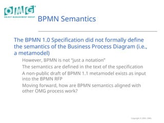 Copyright © 2005, OMG
BPMN Semantics
The BPMN 1.0 Specification did not formally define
the semantics of the Business Process Diagram (i.e.,
a metamodel)
However, BPMN is not “just a notation”
The semantics are defined in the text of the specification
A non-public draft of BPMN 1.1 metamodel exists as input
into the BPMN RFP
Moving forward, how are BPMN semantics aligned with
other OMG process work?
 