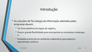 Introdução
• As soluções deTecnologia da Informação adotadas pelas
empresas devem:
• Ter forte aderência às regras de negócio,
• Possuir grande flexibilidade para acompanhar as constantes mudanças;
e
• Estabelecimento de um ambiente colaborativo que propicie o
aprendizado contínuo.
9/5/2017(C) 2017, PJandl. 10
 