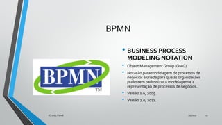 BPMN
• BUSINESS PROCESS
MODELING NOTATION
• Object Management Group (OMG).
• Notação para modelagem de processos de
negócios é criada para que as organizações
pudessem padronizar a modelagem e a
representação de processos de negócios.
• Versão 1.0, 2005.
• Versão 2.0, 2011.
9/5/2017(C) 2017, PJandl. 12
 
