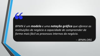 BPMN é um modelo e uma notação gráfica que oferece as
instituições de negócio a capacidade de compreender de
forma mais fácil os processos internos do negócio.
-- BPMN.ORG
 