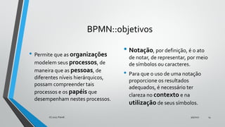 BPMN::objetivos
• Permite que as organizações
modelem seus processos, de
maneira que as pessoas, de
diferentes níveis hierárquicos,
possam compreender tais
processos e os papéis que
desempenham nestes processos.
• Notação, por definição, é o ato
de notar, de representar, por meio
de símbolos ou caracteres.
• Para que o uso de uma notação
proporcione os resultados
adequados, é necessário ter
clareza no contexto e na
utilização de seus símbolos.
9/5/2017(C) 2017, PJandl. 14
 