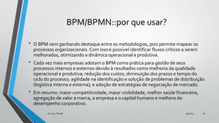 BPM/BPMN::por que usar?
• O BPM vem ganhando destaque entre as metodologias, pois permite mapear os
processos organizacionais. Com isso é possível identificar fluxos críticos a serem
melhorados, otimizando a dinâmica operacional e produtiva.
• Cada vez mais empresas adotam o BPM como prática para gestão de seus
processos internos e externos devido à resultados como melhoria da qualidade
operacional e produtiva; redução dos custos; diminuição dos prazos e tempo do
ciclo do processo; agilidade na identificação e solução de problemas de distribuição
(logística interna e externa); e adoção de estratégias de negociação de mercado.
• Em resumo: maior competitividade, maior visibilidade, melhor saúde financeira,
agregação de valor a marca, a empresa e o capital humano e melhora do
desempenho corporativo.
9/5/2017(C) 2017, PJandl. 16
 