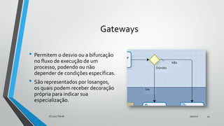Gateways
• Permitem o desvio ou a bifurcação
no fluxo de execução de um
processo, podendo ou não
depender de condições específicas.
• São representados por losangos,
os quais podem receber decoração
própria para indicar sua
especialização.
9/5/2017(C) 2017, PJandl. 44
 