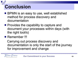 Conclusion  BPMN is an easy to use, well established method for process discovery and documentation  Provides the capability to capture and document your processes within days (with the right tool/s)  Remember !!!  Carrying out process discovery and documentation is only the start of the journey for improvement and change  Our Commitment is your Success 