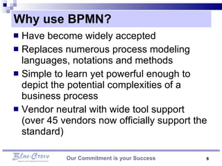 Why use BPMN? Our Commitment is your Success Have become widely accepted Replaces numerous process modeling languages, notations and methods Simple to learn yet powerful enough to depict the potential complexities of a business process  Vendor neutral with wide tool support (over 45 vendors now officially support the standard)  
