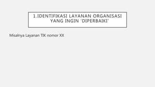 1.IDENTIFIKASI LAYANAN ORGANISASI
YANG INGIN ‘DIPERBAIKI’
Misalnya Layanan TIK nomor XX
 