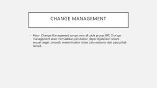 CHANGE MANAGEMENT
• Peran Change Management sangat sentral pada proses BPI. Change
management akan memastikan perubahan dapat dijalankan secara
sesuai target, smooth, meminimalisir risiko dan resistensi dari para pihak
terkait.
 