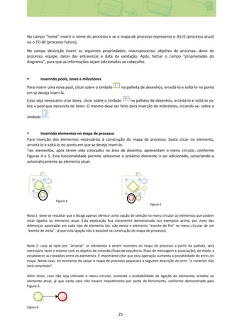 25
No campo “nome” inserir o nome do processo e se o mapa de processo representa o AS-IS (processo atual)
ou o TO-BE (processo futuro).
No campo descrição inserir as seguintes propriedades: macroprocesso, objetivo do processo, dono do
processo, equipe, datas das entrevistas e data da validação. Após, fechar o campo “propriedades do
diagrama”, para que as informações sejam adicionadas ao cabeçalho.
 Inserindo pools, lanes e milestones
Para inserir uma nova pool, clicar sobre o símbolo na palheta de desenhos, arrastá-lo e soltá-lo no ponto
em se deseja inseri-la.
Caso seja necessário criar lanes, clicar sobre o símbolo na palheta de desenhos, arrastá-lo e soltá-lo so-
bre a pool que necessita de lanes. O mesmo deve ser feito para inserção de milestones, clicando-se- sobre o
símbolo .
 Inserindo elementos no mapa de processo
Para inserção dos elementos necessários à construção do mapa de processo, basta clicar no elemento,
arrastá-lo e soltá-lo no ponto em que se deseja inseri-lo.
Tais elementos, após terem sido colocados na área de desenho, apresentam o menu circular, conforme
Figuras 4 e 5. Esta funcionalidade permite selecionar o próximo elemento a ser adicionado, conectando-o
automaticamente ao elemento atual.
Figura 4
Figura 5
Nota 1: deve-se ressaltar que o Bizagi apenas oferece como opção de seleção no menu circular os elementos que podem
estar ligados ao elemento atual. Esta explicação fica claramente demonstrada nos exemplos acima, por meio das
diferenças apontadas em cada tipo de elemento (ex: não existe o elemento “evento de fim” no menu circular de um
“evento de início”, já que esta ligação não é possível na construção do mapa de processo).
Nota 2: caso se opte por “arrastar” os elementos a serem inseridos no mapa de processo a partir da palheta, será
necessário fazer o mesmo com os objetos de conexão (fluxo de sequência, fluxo de mensagem e associação), de modo a
estabelecer as conexões entre os elementos. É importante citar que esta operação aumenta a possibilidade de erros no
mapa. Neste caso, no momento de salvar o mapa de processo aparecerá a seguinte descrição de erro: “o conector não
está conectado”.
Além disso, caso não seja utilizado o menu circular, aumenta a probabilidade de ligação de elementos errados ao
elemento atual, já que neste caso não haverá impedimento por parte da ferramenta, conforme demonstrado pela
Figura 6.
Figura 6
 