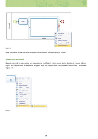 28
Figura 12
Nota: caso não se deseje mais exibir o subprocesso expandido, selecionar a opção “retrair”.
Subprocesso reutilizável
Quando necessário representar um subprocesso reutilizável, clicar com o botão direito do mouse sobre a
Figura do subprocesso, e selecionar a opção “tipo de subprocesso – subprocesso reutilizável”, conforme
Figura 13.
Figura 13
 