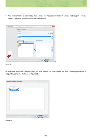 32
 Para publicar todos os elementos, clicar sobre a aba “todos os elementos”, sobre a “seta dupla” e sobre a
palavra “seguinte”, conforme ilustrado na Figura 20.
.
Figura 20
O programa retornará a seguinte tela, na qual devem ser selecionadas as abas “BizagiTemplate.dot” e
“seguinte”, conforme ilustrado na Figura 21.
Figura 21
 