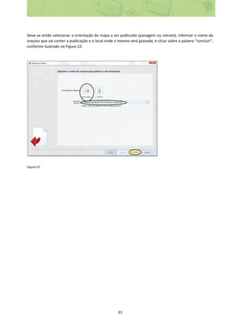 33
Deve-se então selecionar a orientação do mapa a ser publicado (paisagem ou retrato), informar o nome do
arquivo que vai conter a publicação e o local onde o mesmo será gravado, e clicar sobre a palavra “concluir”,
conforme ilustrado na Figura 22.
Figura 22
 
