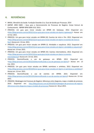 34
4. REFERÊNCIAS
 BRASIL. Ministério da Saúde. Fundação Oswaldo Cruz. Guia de Gestão por Processos. 2014
 ABPMP. BPM CBOK – Guia para o Gerenciamento de Processos de Negócio. Corpo Comum de
Conhecimento. ABPMP BPM CBOK V3.0. 2013.
 IPROCESS. Um guia para iniciar estudos em BPMN (II): Gateways. 2012. Disponível em:
<http://blog.iprocess.com.br/2012/11/um-guia-para-iniciar-estudos-em-bpmn-ii-gateways/> Acesso em:
13 mai. 2015.
 IPROCESS. Um guia para iniciar estudos em BPMN (III): Eventos de início e fim. 2012. Disponível em:
<http://blog.iprocess.com.br/2012/12/um-guia-para-iniciar-estudos-em-bpmn-iii-eventos-de-inicio-e-
fim/> Acesso em: 13 mai. 2015.
 IPROCESS. Um guia para iniciar estudos em BPMN (I): Atividades e sequência. 2012. Disponível em:
<http://blog.iprocess.com.br/2012/11/um-guia-para-iniciar-estudos-em-bpmn-i-atividades-e-sequencia/>
Acesso em: 13 mai. 2015.
 IPROCESS. Um guia para iniciar estudos em BPMN (IV): Eventos intermediários. 2012. Disponível em:
<http://blog.iprocess.com.br/2012/12/um-guia-para-iniciar-estudos-em-bpmn-iv-eventos-
intermediarios/> Acesso em: 13 mai. 2015.
 IPROCESS. Desmistificando o uso de gateways em BPMN. 2013. Disponível em:
<http://blog.iprocess.com.br/2013/10/desmistificando-o-uso-de-gateways-em-bpmn/> Acesso em: 13
mai. 2015.
 IPROCESS. Um guia para iniciar estudos em BPMN: swimlanes e artefatos. 2013. Disponível em:
<http://blog.iprocess.com.br/2013/01/um-guia-para-iniciar-estudos-em-bpmn-vi-swimlanes-e-artefatos/>
Acesso em: 13 mai. 2015.
 IPROCESS. Desmistificando o uso de eventos em BPMN. 2015. Disponível em:
<http://blog.iprocess.com.br/2015/01/desmistificando-o-uso-de-eventos-em-bpmn/> Acesso em: 13 mai.
2015.
 IPROCESS. Modelagem de Processos de Negócio: diferenças entre diagrama, mapa e modelo de processo.
2014. Disponível em: http://blog.iprocess.com.br/2014/02/modelagem-de-processos-de-negocio-
diferencas-entre-diagrama-mapa-e-modelo-de-processos/ Acesso em: 18 jun.2015.
 