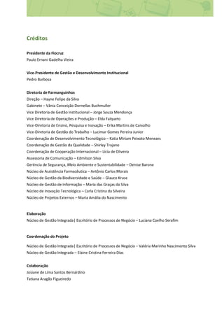Créditos
Presidente da Fiocruz
Paulo Ernani Gadelha Vieira
Vice-Presidente de Gestão e Desenvolvimento Institucional
Pedro Barbosa
Diretoria de Farmanguinhos
Direção – Hayne Felipe da Silva
Gabinete – Vânia Conceição Dornellas Buchmuller
Vice Diretoria de Gestão Institucional – Jorge Souza Mendonça
Vice Diretoria de Operações e Produção – Elda Falqueto
Vice-Diretoria de Ensino, Pesquisa e Inovação – Erika Martins de Carvalho
Vice-Diretoria de Gestão do Trabalho – Lucimar Gomes Pereira Junior
Coordenação de Desenvolvimento Tecnológico – Katia Miriam Peixoto Menezes
Coordenação de Gestão da Qualidade – Shirley Trajano
Coordenação de Cooperação Internacional – Lícia de Oliveira
Assessoria de Comunicação – Edmilson Silva
Gerência de Segurança, Meio Ambiente e Sustentabilidade – Denise Barone
Núcleo de Assistência Farmacêutica – Antônio Carlos Morais
Núcleo de Gestão da Biodiversidade e Saúde – Glauco Kruse
Núcleo de Gestão de Informação – Maria das Graças da Silva
Núcleo de Inovação Tecnológica – Carla Cristina da Silveira
Núcleo de Projetos Externos – Maria Amália do Nascimento
Elaboração
Núcleo de Gestão Integrada| Escritório de Processos de Negócio – Luciana Coelho Serafim
Coordenação do Projeto
Núcleo de Gestão Integrada| Escritório de Processos de Negócio – Valéria Marinho Nascimento Silva
Núcleo de Gestão Integrada – Elaine Cristina Ferreira Dias
Colaboração
Josiane de Lima Santos Bernardino
Tatiana Aragão Figueiredo
 
