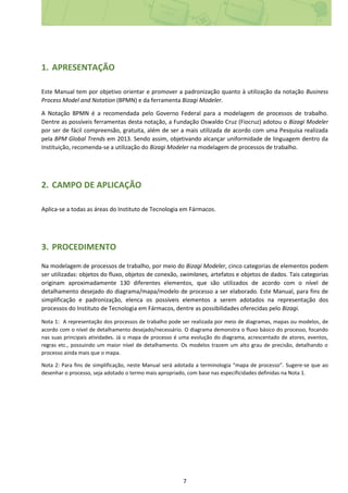 7
1. APRESENTAÇÃO
Este Manual tem por objetivo orientar e promover a padronização quanto à utilização da notação Business
Process Model and Notation (BPMN) e da ferramenta Bizagi Modeler.
A Notação BPMN é a recomendada pelo Governo Federal para a modelagem de processos de trabalho.
Dentre as possíveis ferramentas desta notação, a Fundação Oswaldo Cruz (Fiocruz) adotou o Bizagi Modeler
por ser de fácil compreensão, gratuita, além de ser a mais utilizada de acordo com uma Pesquisa realizada
pela BPM Global Trends em 2013. Sendo assim, objetivando alcançar uniformidade de linguagem dentro da
Instituição, recomenda-se a utilização do Bizagi Modeler na modelagem de processos de trabalho.
2. CAMPO DE APLICAÇÃO
Aplica-se a todas as áreas do Instituto de Tecnologia em Fármacos.
3. PROCEDIMENTO
Na modelagem de processos de trabalho, por meio do Bizagi Modeler, cinco categorias de elementos podem
ser utilizadas: objetos do fluxo, objetos de conexão, swimlanes, artefatos e objetos de dados. Tais categorias
originam aproximadamente 130 diferentes elementos, que são utilizados de acordo com o nível de
detalhamento desejado do diagrama/mapa/modelo de processo a ser elaborado. Este Manual, para fins de
simplificação e padronização, elenca os possíveis elementos a serem adotados na representação dos
processos do Instituto de Tecnologia em Fármacos, dentre as possibilidades oferecidas pelo Bizagi.
Nota 1: A representação dos processos de trabalho pode ser realizada por meio de diagramas, mapas ou modelos, de
acordo com o nível de detalhamento desejado/necessário. O diagrama demonstra o fluxo básico do processo, focando
nas suas principais atividades. Já o mapa de processo é uma evolução do diagrama, acrescentado de atores, eventos,
regras etc., possuindo um maior nível de detalhamento. Os modelos trazem um alto grau de precisão, detalhando o
processo ainda mais que o mapa.
Nota 2: Para fins de simplificação, neste Manual será adotada a terminologia “mapa de processo”. Sugere-se que ao
desenhar o processo, seja adotado o termo mais apropriado, com base nas especificidades definidas na Nota 1.
 