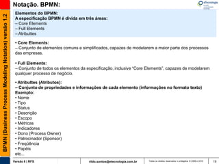 Notação. BPMN:
                                                        Elementos do BPMN:
BPMN (Business Process Modeling Notation) versão 1.2

                                                        A especificação BPMN é divida em três áreas:
                                                        – Core Elements
                                                        – Full Elements
                                                        – Atributtes

                                                        • Core Elements:
                                                        – Conjunto de elementos comuns e simplificados, capazes de modelarem a maior parte dos processos
                                                        das empresas.

                                                        • Full Elements:
                                                        – Conjunto de todos os elementos da especificação, inclusive “Core Elements”, capazes de modelarem
                                                        qualquer processo de negócio.

                                                        • Atributtes (Atributos):
                                                        – Conjunto de propriedades e informações de cada elemento (informações no formato texto)
                                                        Exemplo:
                                                        • Nome
                                                        • Tipo
                                                        • Status
                                                        • Descrição
                                                        • Escopo
                                                        • Métricas
                                                        • Indicadores
                                                        • Dono (Process Owner)
                                                        • Patrocinador (Sponsor)
                                                        • Freqüência
                                                        • Papéis
                                                        etc...
                                                       Versão 6 | RFS                        rildo.santos@etecnologia.com.br   Todos os direitos reservados e protegidos © 2006 e 2010   19
 