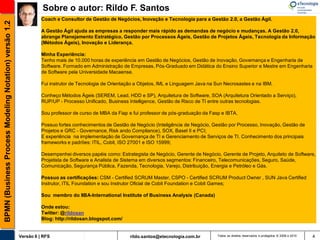 Sobre o autor: Rildo F. Santos
                                                                 Coach e Consultor de Gestão de Negócios, Inovação e Tecnologia para a Gestão 2.0, a Gestão Ágil.
BPMN (Business Process Modeling Notation) versão 1.2

                                                                 A Gestão Ágil ajuda as empresas a responder mais rápido as demandas de negócio e mudanças. A Gestão 2.0,
                                                                 abrange Planejamento Estratégico, Gestão por Processos Ágeis, Gestão de Projetos Ágeis, Tecnologia da Informação
                                                                 (Métodos Ágeis), Inovação e Liderança.

                                                                 Minha Experiência:
                                                                 Tenho mais de 10.000 horas de experiência em Gestão de Negócios, Gestão de Inovação, Governança e Engenharia de
                                                                 Software. Formado em Administração de Empresas, Pós-Graduado em Didática do Ensino Superior e Mestre em Engenharia
                                                                 de Software pela Universidade Macaense.

                                                                 Fui instrutor de Tecnologia de Orientação a Objetos, IML e Linguagem Java na Sun Necrosastes e na IBM.

                                                                 Conheço Métodos Ágeis (SEREM, Lead, HDD e SP), Arquitetura de Software, SOA (Arquitetura Orientado a Serviço),
                                                                 RUP/UP - Processo Unificado, Business Intelligence, Gestão de Risco de TI entre outras tecnologias.

                                                                 Sou professor de curso de MBA da Fiap e fui professor de pós-graduação da Fasp e IBTA.

                                                                 Possuo fortes conhecimentos de Gestão de Negócio (Inteligência de Negócio, Gestão por Processo, Inovação, Gestão de
                                                                 Projetos e GRC - Governance, Risk ando Compliance), SOX, Basel II e PCI;
                                                                 E experiência na implementação de Governança de TI e Gerenciamento de Serviços de TI. Conhecimento dos principais
                                                                 frameworks e padrões: ITIL, Cobit, ISO 27001 e ISO 15999;

                                                                 Desempenhei diversos papéis como: Estrategista de Negócio, Gerente de Negócio, Gerente de Projeto, Arquiteto de Software,
                                                                 Projetista de Software e Analista de Sistema em diversos segmentos: Financeiro, Telecomunicações, Seguro, Saúde,
                                                                 Comunicação, Segurança Pública, Fazenda, Tecnologia, Varejo, Distribuição, Energia e Petróleo e Gás.

                                                                 Possuo as certificações: CSM - Certified SCRUM Master, CSPO - Certified SCRUM Product Owner , SUN Java Certified
                                                                 Instrutor, ITIL Foundation e sou Instrutor Oficial de Cobit Foundation e Cobit Games;

                                                                 Sou membro do IIBA-International Institute of Business Analysis (Canada)

                                                                 Onde estou:
                                                                 Twitter: @rildosan
                                                                 Blog: http://rildosan.blogspot.com/


                                                       Versão 6 | RFS                                   rildo.santos@etecnologia.com.br       Todos os direitos reservados e protegidos © 2006 e 2010   4
 