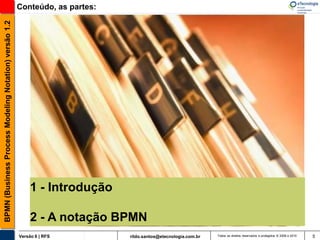 BPMN (Business Process Modeling Notation) versão 1.2   Conteúdo, as partes:




                                                            1 - Introdução

                                                            2 - A notação BPMN
                                                       Versão 6 | RFS         rildo.santos@etecnologia.com.br   Todos os direitos reservados e protegidos © 2006 e 2010   5
 