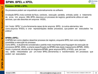 BPMN. BPEL e XPDL
                                                       Processo: BPMN e BPEL
BPMN (Business Process Modeling Notation) versão 1.2


                                                       Os processos podem ser orquestrado automaticamente via software.

                                                       A notação BPEL inclui controle de fluxo, variáveis, execução paralela, entrada, saída e tratamento
                                                       de erros. Um arquivo XML BPEL descreve um processo de negócio, geralmente utiliza um web
                                                       services, que são descritos em arquivos WSDL.


                                                       Um “motor BPEL” é uma ferramenta capaz de ler arquivos BPEL (e outros elementos, tais
                                                       como arquivos WSDL) e criar representações destes processos, que podem ser executados “na
                                                       prática”.


                                                       BPMN e BPEL:
                                                       O BPMN tem como objetivo desenhar processo de negócio, enquanto BPEL tem como objetivo
                                                       possibilitar a execução do processo.
                                                       Como BPEL é atualmente considerada o padrão mais importante para linguagem de execução de
                                                       processos (BPMI, 2006), a própria especificação da BPMN trata deste mapeamento (BPMN, 2006).
                                                       Assim, é possível, através de um diagrama BPMN, gerar arquivos BPEL e WSDL, que, por sua
                                                       vez, serão interpretados por um motor BPEL (ferramenta) e transformados em processos que
                                                       podem ser executados.




                                                       Versão 6 | RFS                         rildo.santos@etecnologia.com.br   Todos os direitos reservados e protegidos © 2006 e 2010   54
 
