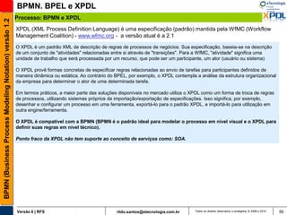 BPMN. BPEL e XPDL
                                                       Processo: BPMN e XPDL
BPMN (Business Process Modeling Notation) versão 1.2


                                                       XPDL (XML Process Definition Language) é uma especificação (padrão) mantida pela WfMC (Workflow
                                                       Management Coalition) - www.wfmc.org - a versão atual é a 2.1
                                                       O XPDL é um padrão XML de descrição de regras de processos de negócios. Sua especificação, baseia-se na descrição
                                                       de um conjunto de "atividades" relacionadas entre si através de "transições". Para a WfMC, "atividade" significa uma
                                                       unidade de trabalho que será processada por um recurso, que pode ser um participante, um ator (usuário ou sistema)

                                                       O XPDL provê formas concretas de especificar regras relacionadas ao envio de tarefas para participantes definidos de
                                                       maneira dinâmica ou estática. Ao contrário do BPEL, por exemplo, o XPDL contempla a análise da estrutura organizacional
                                                       da empresa para determinar o ator de uma determinada tarefa.

                                                       Em termos práticos, a maior parte das soluções disponíveis no mercado utiliza o XPDL como um forma de troca de regras
                                                       de processos, utilizando sistemas próprios de importação/exportação de especificações. Isso significa, por exemplo,
                                                       desenhar e configurar um processo em uma ferramenta, exportá-lo para o padrão XPDL, e importá-lo para utilização em
                                                       outra engine/ferramenta.

                                                       O XPDL é compatível com a BPMN (BPMN é o padrão ideal para modelar o processo em nível visual e o XPDL para
                                                       definir suas regras em nível técnico).

                                                       Ponto fraco da XPDL não tem suporte ao conceito de serviços como: SOA.




                                                       Versão 6 | RFS                                rildo.santos@etecnologia.com.br    Todos os direitos reservados e protegidos © 2006 e 2010   56
 
