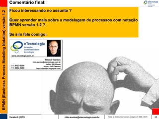 Comentário final:
                                                       Ficou interessando no assunto ?
BPMN (Business Process Modeling Notation) versão 1.2



                                                       Quer aprender mais sobre a modelagem de processos com notação
                                                       BPMN versão 1.2 ?

                                                       Se sim fale comigo:




                                                        www.etcnologia.com.br

                                                                                            Rildo F Santos
                                                                            rildo.santos@etecnologia.com.br
                                                                                              twitter: @rildosan
                                                        (11) 9123-5358                      skype: rildo.f.santos
                                                        (11) 9962-4260           http://rildosan.blogspot.com/




                                                       Versão 6 | RFS                                               rildo.santos@etecnologia.com.br   Todos os direitos reservados e protegidos © 2006 e 2010   58
 