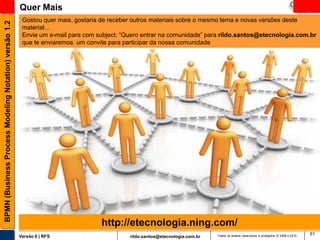 Quer Mais
                                                        Gostou quer mais, gostaria de receber outros materiais sobre o mesmo tema e novas versões deste
BPMN (Business Process Modeling Notation) versão 1.2

                                                        material...
                                                        Envie um e-mail para com subject: “Quero entrar na comunidade” para rildo.santos@etecnologia.com.br
                                                        que te enviaremos um convite para participar da nossa comunidade




                                                                                  http://etecnologia.ning.com/
                                                                                                                                                                                        61
                                                       Versão 6 | RFS                       rildo.santos@etecnologia.com.br   Todos os direitos reservados e protegidos © 2006 e 2010
 