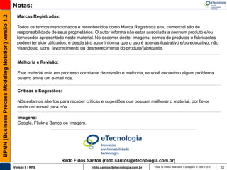 BPMN (Business Process Modeling Notation) versão 1.2   Notas:
                                                         Marcas Registradas:

                                                         Todos os termos mencionados e reconhecidos como Marca Registrada e/ou comercial são de
                                                         responsabilidade de seus proprietários. O autor informa não estar associada a nenhum produto e/ou
                                                         fornecedor apresentado neste material. No decorrer deste, imagens, nomes de produtos e fabricantes
                                                         podem ter sido utilizados, e desde já o autor informa que o uso é apenas ilustrativo e/ou educativo, não
                                                         visando ao lucro, favorecimento ou desmerecimento do produto/fabricante.


                                                         Melhoria e Revisão:

                                                         Este material esta em processo constante de revisão e melhoria, se você encontrou algum problema
                                                         ou erro envie um e-mail nós.

                                                         Criticas e Sugestões:

                                                         Nós estamos abertos para receber criticas e sugestões que possam melhorar o material, por favor
                                                         envie um e-mail para nós.

                                                         Imagens:
                                                         Google, Flickr e Banco de Imagem.




                                                                               Rildo F dos Santos (rildo.santos@etecnologia.com.br)
                                                       Versão 6 | RFS                          rildo.santos@etecnologia.com.br   Todos os direitos reservados e protegidos © 2006 e 2010   62
 