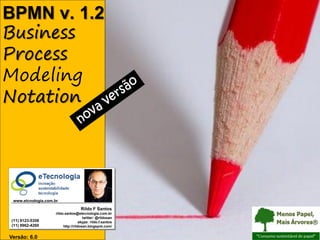 BPMN v. 1.2
Business
BPMN (Business Process Modeling Notation) versão 1.2




Process
Modeling
Notation




                                                       www.etcnologia.com.br

                                                                                           Rildo F Santos
                                                                           rildo.santos@etecnologia.com.br
                                                                                             twitter: @rildosan
                                                       (11) 9123-5358                      skype: rildo.f.santos
                                                       (11) 9962-4260           http://rildosan.blogspot.com/


                                   Versão: 6.0 | RFS
                                      Versão 6                                                                     rildo.santos@etecnologia.com.br   Todos os direitos reservados e protegidos © 2006 e 2010
 