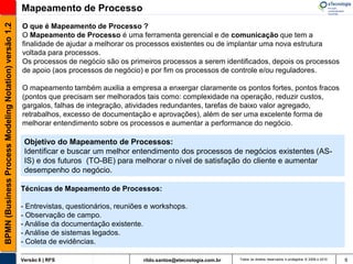 BPMN (Business Process Modeling Notation) versão 1.2   Mapeamento de Processo
                                                       O que é Mapeamento de Processo ?
                                                       O Mapeamento de Processo é uma ferramenta gerencial e de comunicação que tem a
                                                       finalidade de ajudar a melhorar os processos existentes ou de implantar uma nova estrutura
                                                       voltada para processos.
                                                       Os processos de negócio são os primeiros processos a serem identificados, depois os processos
                                                       de apoio (aos processos de negócio) e por fim os processos de controle e/ou reguladores.

                                                       O mapeamento também auxilia a empresa a enxergar claramente os pontos fortes, pontos fracos
                                                       (pontos que precisam ser melhorados tais como: complexidade na operação, reduzir custos,
                                                       gargalos, falhas de integração, atividades redundantes, tarefas de baixo valor agregado,
                                                       retrabalhos, excesso de documentação e aprovações), além de ser uma excelente forma de
                                                       melhorar entendimento sobre os processos e aumentar a performance do negócio.

                                                        Objetivo do Mapeamento de Processos:
                                                        Identificar e buscar um melhor entendimento dos processos de negócios existentes (AS-
                                                        IS) e dos futuros (TO-BE) para melhorar o nível de satisfação do cliente e aumentar
                                                        desempenho do negócio.

                                                       Técnicas de Mapeamento de Processos:

                                                       - Entrevistas, questionários, reuniões e workshops.
                                                       - Observação de campo.
                                                       - Análise da documentação existente.
                                                       - Análise de sistemas legados.
                                                       - Coleta de evidências.

                                                       Versão 6 | RFS                       rildo.santos@etecnologia.com.br   Todos os direitos reservados e protegidos © 2006 e 2010   9
 