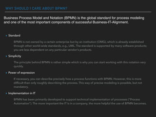 WHY SHOULD I CARE ABOUT BPMN?
▸ Standard
BPMN is not owned by a certain enterprise but by an institution (OMG), which is already established
through other world-wide standards, e.g., UML. The standard is supported by many software products;
you are less dependent on any particular vendor's products.
▸ Simplicity
The principle behind BPMN is rather simple which is why you can start working with this notation very
quickly.
▸ Power of expression
If necessary, you can describe precisely how a process functions with BPMN. However, this is more
difﬁcult than only roughly describing the process. This way of precise modeling is possible, but not
mandatory.
▸ Implementation in IT
BPMN has been primarily developed to support technical implementation of processes ("Process
Automation"). The more important the IT is in a company, the more helpful the use of BPMN becomes.
Business Process Model and Notation (BPMN) is the global standard for process modeling
and one of the most important components of successful Business-IT-Alignment.
 