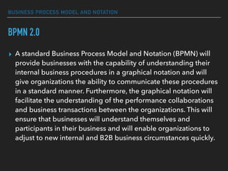 BUSINESS PROCESS MODEL AND NOTATION
BPMN 2.0
▸ A standard Business Process Model and Notation (BPMN) will
provide businesses with the capability of understanding their
internal business procedures in a graphical notation and will
give organizations the ability to communicate these procedures
in a standard manner. Furthermore, the graphical notation will
facilitate the understanding of the performance collaborations
and business transactions between the organizations. This will
ensure that businesses will understand themselves and
participants in their business and will enable organizations to
adjust to new internal and B2B business circumstances quickly.
 