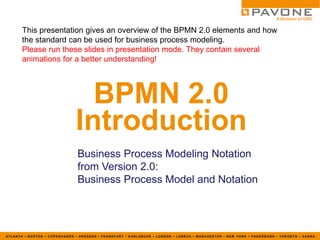 This presentation gives an overview of the BPMN 2.0 elements and how
       the standard can be used for business process modeling.
       Please run these slides in presentation mode. They contain several
       animations for a better understanding!




                                BPMN 2.0
                              Introduction
                               Business Process Modeling Notation
                               from Version 2.0:
                               Business Process Model and Notation




ATLANTA ▪ BOSTON ▪ COPENHAGEN ▪ DRESDEN ▪ FRANKFURT ▪ KARLSRUHE ▪ LONDON ▪ LÜBECK ▪ MANCHESTER ▪ NEW YORK ▪ PADERBORN ▪ TORONTO ▪ VARNA
 