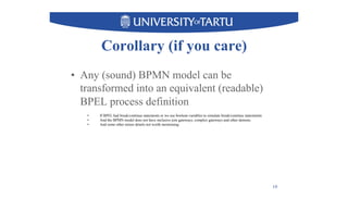 Corollary (if you care)
•  Any (sound) BPMN model can be
transformed into an equivalent (readable)
BPEL process definition
10
•  If BPEL had break/continue statements or we use boolean variables to simulate break/continue statememts
•  And the BPMN model does not have inclusive join gateways, complex gateways and other demons
•  And some other minor details not worth mentioning
 