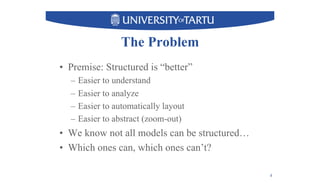 The Problem
•  Premise: Structured is “better”
–  Easier to understand
–  Easier to analyze
–  Easier to automatically layout
–  Easier to abstract (zoom-out)
•  We know not all models can be structured…
•  Which ones can, which ones can’t?
4
 