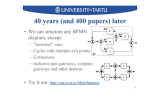 40 years (and 400 papers) later
•  We can structure any BPMN
diagram, except:
–  “Incorrect” ones
–  Cycles with multiple exit points
–  Z-structures
–  Inclusive join gateways, complex
gateways and other demons
•  Try it out: http://sep.cs.ut.ee/Main/bpstruct
9
 