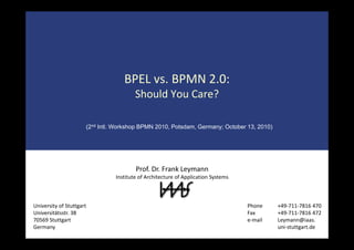 BPEL vs. BPMN 2.0:
Should You Care?Should You Care?
(2nd I tl W k h BPMN 2010 P t d G O t b 13 2010)(2nd Intl. Workshop BPMN 2010, Potsdam, Germany; October 13, 2010)
Prof. Dr. Frank Leymann
Institute of Architecture of Application Systems
University of Stuttgart Phone +49‐711‐7816 470
Universitätsstr. 38
70569 Stuttgart
Germany
Fax +49‐711‐7816 472 
e‐mail Leymann@iaas.
uni‐stuttgart.de
 