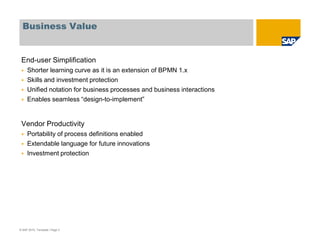Business Value
End-user Simplification
Shorter learning curve as it is an extension of BPMN 1.x
Skills and investment protection
Unified notation for business processes and business interactions
Enables seamless “design-to-implement”
Vendor Productivity
Portability of process definitions enabled
Extendable language for future innovations
Investment protection
© SAP 2010, Template / Page 3
 