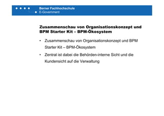 Berner Fachhochschule
E-Government
Zusammenschau von Organisationskonzept und
BPM Starter Kit BPM ÖkosystemBPM Starter Kit – BPM-Ökosystem
• Zusammenschau von Organisationskonzept und BPM
Starter Kit – BPM-Ökosystem
• Zentral ist dabei die Behörden-interne Sicht und die
Kundensicht auf die Verwaltung
 