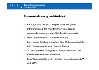 Berner Fachhochschule
E-Government
Zusammenfassung und Ausblick
• Paradigmatisches und beispielhaftes Vorgehen
• Differenzierung der erforderlichen Bereich aus
organisatorischer und aus Standardisierungssicht
• Werkzeugdefinition und –Bereitstellung
• Community Building und Arbeit über Referenzbeispiele,y g p ,
z.B. Reorganisation des Kantons Glarus
• Schaffung eines Ökosystems in welchem BPM undSchaffung eines Ökosystems, in welchem BPM und
BPMN Kernelemente darstellen
• Leuchtturmprojekte und vorhaben konkretisieren BLW• Leuchtturmprojekte und –vorhaben konkretisieren BLW
und EDA
 