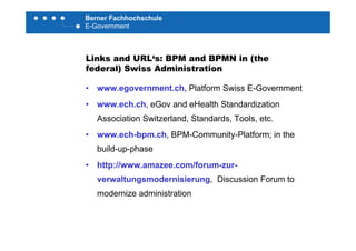 Berner Fachhochschule
E-Government
Links and URL‘s: BPM and BPMN in (the
federal) Swiss Administrationfederal) Swiss Administration
• www.egovernment.ch, Platform Swiss E-Government
• www.ech.ch, eGov and eHealth Standardization
Association Switzerland, Standards, Tools, etc.
• www.ech-bpm.ch, BPM-Community-Platform; in the
build-up-phase
• http://www.amazee.com/forum-zur-
verwaltungsmodernisierung, Discussion Forum tog g,
modernize administration
 