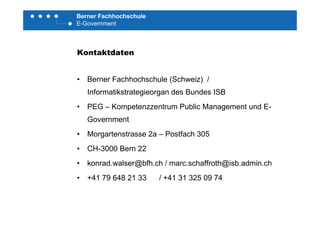 Berner Fachhochschule
E-Government
Kontaktdaten
• Berner Fachhochschule (Schweiz) /
Informatikstrategieorgan des Bundes ISB
• PEG – Kompetenzzentrum Public Management und E-
Government
• Morgartenstrasse 2a – Postfach 305
• CH-3000 Bern 22
• konrad walser@bfh ch / marc schaffroth@isb admin chkonrad.walser@bfh.ch / marc.schaffroth@isb.admin.ch
• +41 79 648 21 33 / +41 31 325 09 74
 