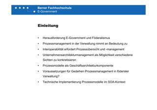 Berner Fachhochschule
E-Government
Einleitung
• Herausforderung E-Government und Föderalismus
P i d V l i B d• Prozessmanagement in der Verwaltung nimmt an Bedeutung zu
• Interoperabilität erfordert Prozessübersicht und -management
• Unternehmensarchitekturmanagement als Möglichkeit verschiedene• Unternehmensarchitekturmanagement als Möglichkeit verschiedene
Sichten zu konkretisieren
• Prozessmodelle als Geschäftsarchitekturkomponente
• Voraussetzungen für Gedeihen Prozessmanagement in föderaler
Verwaltung?
• Technische Implementierung Prozessmodelle im SOA-Kontext
 