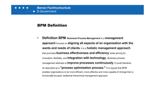 Berner Fachhochschule
E-Government
BPM Definition
• Definition BPM: Business Process Management is a management
h li i ll t f i ti ith thapproach focused on aligning all aspects of an organization with the
wants and needs of clients. It is a holistic management approach
that promotes business effectiveness and efficiency while striving fory
innovation, flexibility, and integration with technology. Business process
management attempts to improve processes continuously. It could therefore
" ti i ti "be described as a "process optimization process." It is argued that BPM
enables organizations to be more efficient, more effective and more capable of change than a
functionally focused, traditional hierarchical management approach.
 